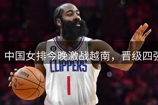 中国女排今晚激战越南，晋级四强几无悬念需防轻敌