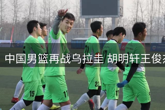 中国男篮再战乌拉圭 胡明轩王俊杰状态成焦点