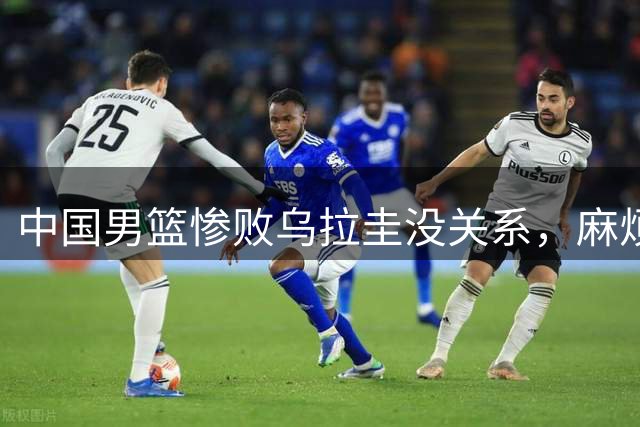 中国男篮惨败乌拉圭没关系，麻烦的是这三件事，郭士强面临挑战