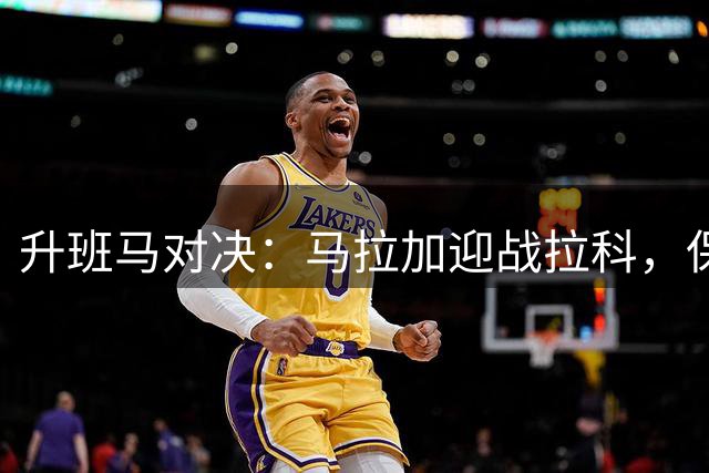 升班马对决：马拉加迎战拉科，保级战提前上演