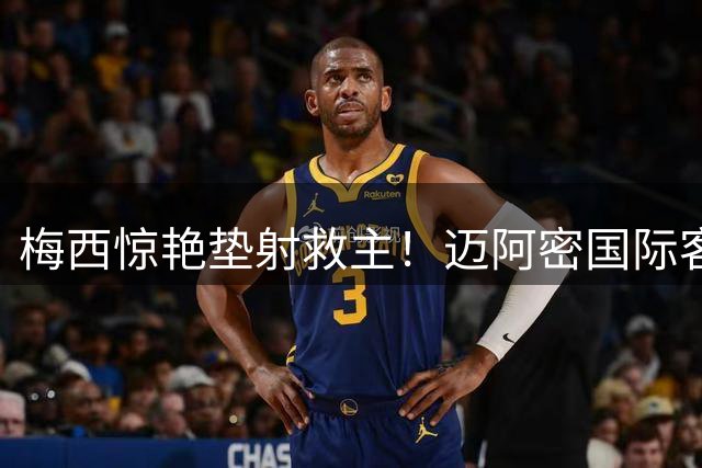 梅西惊艳垫射救主！迈阿密国际客场逼平圣路易斯城