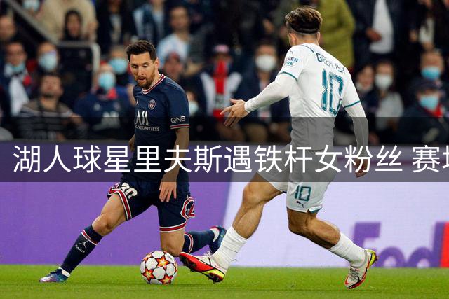湖人球星里夫斯遇铁杆女粉丝 赛场互动引热议