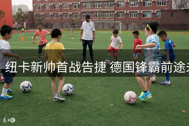 纽卡新帅首战告捷 德国锋霸前途未卜 威洛克留队现转机
