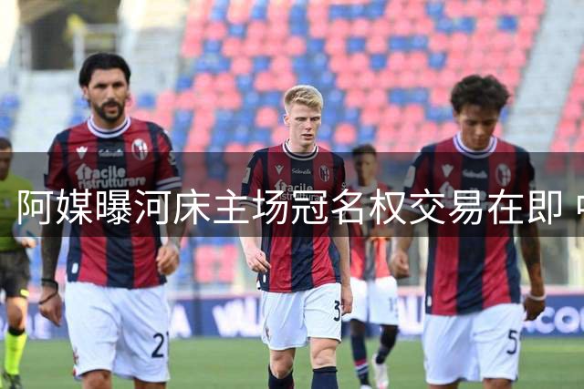 阿媒曝河床主场冠名权交易在即 中资车企或成新金主