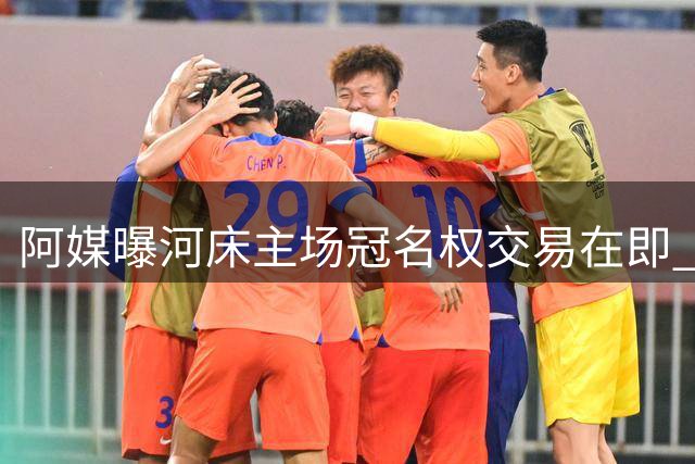 阿媒曝河床主场冠名权交易在即 中资车企或成新金主