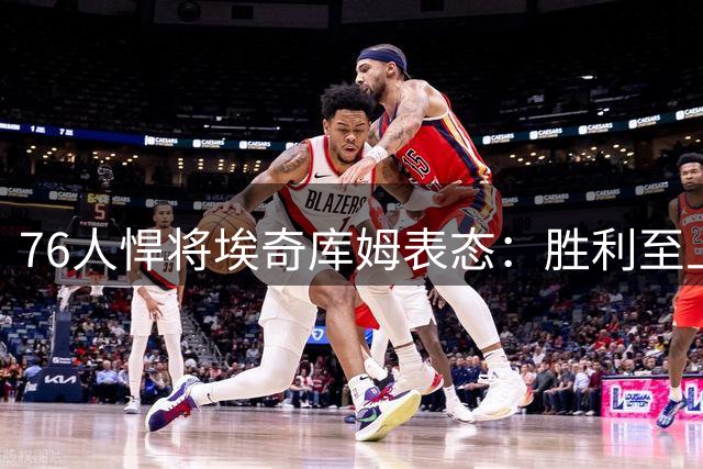 76人悍将埃奇库姆表态：胜利至上 出手权非关注重点
